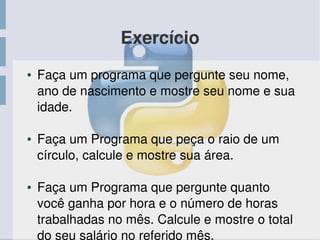 Exercício
● Faça um programa que pergunte seu nome, 
ano de nascimento e mostre seu nome e sua 
idade.
● Faça um Programa que peça o raio de um 
círculo, calcule e mostre sua área. 
● Faça um Programa que pergunte quanto 
você ganha por hora e o número de horas 
trabalhadas no mês. Calcule e mostre o total 
do seu salário no referido mês. 
 
