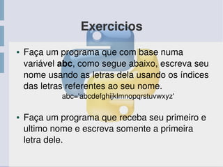 Exercicios
● Faça um programa que com base numa 
variável abc, como segue abaixo, escreva seu 
nome usando as letras dela usando os índices 
das letras referentes ao seu nome.
abc='abcdefghijklmnopqrstuvwxyz'
● Faça um programa que receba seu primeiro e 
ultimo nome e escreva somente a primeira 
letra dele.
 