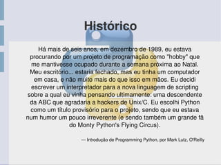 Histórico
Há mais de seis anos, em dezembro de 1989, eu estava 
procurando por um projeto de programação como "hobby" que 
me mantivesse ocupado durante a semana próxima ao Natal. 
Meu escritório... estaria fechado, mas eu tinha um computador 
em casa, e não muito mais do que isso em mãos. Eu decidi 
escrever um interpretador para a nova linguagem de scripting 
sobre a qual eu vinha pensando ultimamente: uma descendente 
da ABC que agradaria a hackers de Unix/C. Eu escolhi Python 
como um título provisório para o projeto, sendo que eu estava 
num humor um pouco irreverente (e sendo também um grande fã 
do Monty Python's Flying Circus).
— Introdução de Programming Python, por Mark Lutz, O'Reilly
 