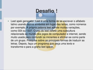 Desafio !
● Leet spek generator. Leet é uma forma de se escrever o alfabeto 
latino usando outros símbolos em lugar das letras, como números 
por exemplo. A própria palavra leet admite muitas variações, 
como l33t ou 1337. O uso do leet reflete uma subcultura 
relacionada ao mundo dos jogos de computador e internet, sendo 
muito usada para confundir os iniciantes e afirmar­se como parte 
de um grupo. Pesquise sobre as principais formas de traduzir as 
letras. Depois, faça um programa que peça uma texto e 
transforme­o para a grafia leet speak. 
 