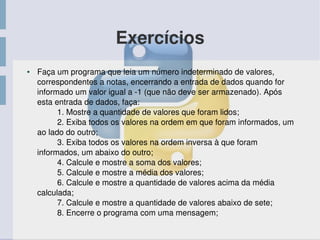 Exercícios
● Faça um programa que leia um número indeterminado de valores, 
correspondentes a notas, encerrando a entrada de dados quando for 
informado um valor igual a ­1 (que não deve ser armazenado). Após 
esta entrada de dados, faça:
         1. Mostre a quantidade de valores que foram lidos;
         2. Exiba todos os valores na ordem em que foram informados, um 
ao lado do outro;
         3. Exiba todos os valores na ordem inversa à que foram 
informados, um abaixo do outro;
         4. Calcule e mostre a soma dos valores;
         5. Calcule e mostre a média dos valores;
         6. Calcule e mostre a quantidade de valores acima da média 
calculada;
         7. Calcule e mostre a quantidade de valores abaixo de sete;
         8. Encerre o programa com uma mensagem; 
 