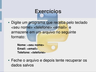 Exercícios
● Digite um programa que receba pelo teclado 
<seu nome> <telefone> <email>  e 
armazene em um arquivo no seguinte 
formato:
Nome: <seu nome>
Email: <email>
Telefone: <telefone>
● Feche o arquivo e depois tente recuperar os 
dados salvos
 
