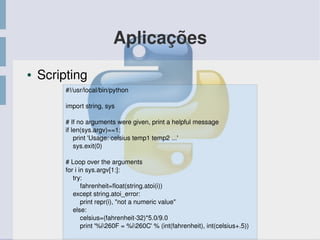 Aplicações
● Scripting
#!/usr/local/bin/python
import string, sys
# If no arguments were given, print a helpful message
if len(sys.argv)==1:
    print 'Usage: celsius temp1 temp2 ...'
    sys.exit(0)
# Loop over the arguments
for i in sys.argv[1:]:
    try: 
        fahrenheit=float(string.atoi(i))
    except string.atoi_error:
print repr(i), "not a numeric value"
    else:
celsius=(fahrenheit­32)*5.0/9.0
print '%i260F = %i260C' % (int(fahrenheit), int(celsius+.5))
 
