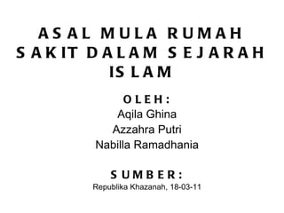 ASAL MULA RUMAH SAKIT DALAM SEJARAH ISLAM OLEH: Aqila Ghina Azzahra Putri Nabilla Ramadhania SUMBER: Republika Khazanah, 18-03-11 