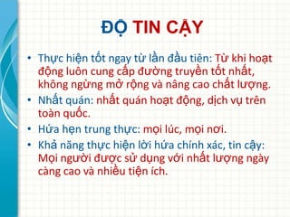 ĐỘ TIN CẬY
• Thực hiện tốt ngay từ lần đầu tiên: Từ khi hoạt
  động luôn cung cấp đường truyền tốt nhất,
  không ngừng mở rộng và nâng cao chất lượng.
• Nhất quán: nhất quán hoạt động, dịch vụ trên
  toàn quốc.
• Hứa hẹn trung thực: mọi lúc, mọi nơi.
• Khả năng thực hiện lời hứa chính xác, tin cậy:
  Mọi người được sử dụng với nhất lượng ngày
  càng cao và nhiều tiện ích.
 