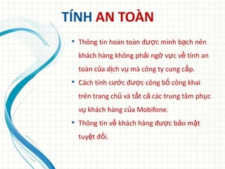 TÍNH AN TOÀN
 • Thông tin hoàn toàn được minh bạch nên
   khách hàng không phải ngờ vực về tính an
   toàn của dịch vụ mà công ty cung cấp.
 • Cách tính cước được công bố công khai
   trên trang chủ và tất cả các trung tâm phục
   vụ khách hàng của Mobifone.
 • Thông tin về khách hàng được bảo mật
   tuyệt đối.
 