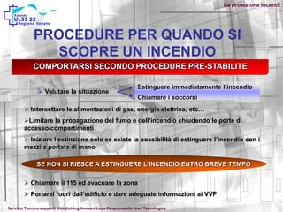 COMPORTARSI SECONDO PROCEDURE PRE-STABILITE
 Valutare la situazione
Estinguere immediatamente l’incendio
Chiamare i soccorsi
 Intercettare le alimentazioni di gas, energia elettrica, etc…
Limitare la propagazione del fumo e dell’incendio chiudendo le porte di
accesso/compartimenti
 Iniziare l’estinzione solo se esiste la possibilità di estinguere l’incendio con i
mezzi a portata di mano
SE NON SI RIESCE A ESTINGUERE L’INCENDIO ENTRO BREVE TEMPO
 Chiamare il 115 ed evacuare la zona
 Portarsi fuori dall’edificio e dare adeguate informazioni ai VVF
PROCEDURE PER QUANDO SI
SCOPRE UN INCENDIO
La protezione incendi
Servizio Tecnico-supporti didattici-Ing.Avesani Luca-Responsabile Area Tecnologica
 
