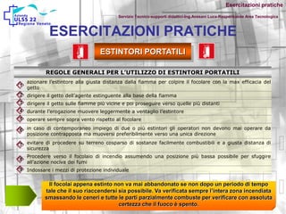 Esercitazioni pratiche
ESERCITAZIONI PRATICHE
ESTINTORI PORTATILI
REGOLE GENERALI PER L’UTILIZZO DI ESTINTORI PORTATILI
azionare l’estintore alla giusta distanza dalla fiamma per colpire il focolare con la max efficacia del
getto
dirigere il getto dell’agente estinguente alla base della fiamma
dirigere il getto sulle fiamme più vicine e poi proseguire verso quelle più distanti
durante l’erogazione muovere leggermente a ventaglio l’estintore
operare sempre sopra vento rispetto al focolare
in caso di contemporaneo impiego di due o più estintori gli operatori non devono mai operare da
posizione contrapposta ma muoversi preferibilmente verso una unica direzione
evitare di procedere su terreno cosparso di sostanze facilmente combustibili e a giusta distanza di
sicurezza
Procedere verso il focolaio di incendio assumendo una posizione più bassa possibile per sfuggire
all’azione nociva dei fumi
Indossare i mezzi di protezione individuale
Il focolai appena estinto non va mai abbandonato se non dopo un periodo di tempo
tale che il suo riaccendersi sia possibile. Va verificata sempre l’intera zona incendiata
smassando le ceneri e tutte le parti parzialmente combuste per verificare con assoluta
certezza che il fuoco è spento.
1
2
3
4
5
6
7
8
9
Servizio Tecnico-supporti didattici-Ing.Avesani Luca-Responsabile Area Tecnologica
 
