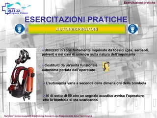 Esercitazioni pratiche
ESERCITAZIONI PRATICHE
AUTORESPIRATORI
Utilizzati in zone fortemente inquinate da tossici (gas, aerosoli,
polveri) e nei casi di unknow sulla natura dell’inquinante
Costituiti da un’unità funzionale
autonoma portata dall’operatore
L’autonomia varia a seconda delle dimensioni della bombola
Al di sotto di 50 atm un segnale acustico avvisa l’operatore
che la bombola si sta scaricando
Servizio Tecnico-supporti didattici-Ing.Avesani Luca-Responsabile Area Tecnologica
 