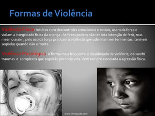 Violência Física: Adultos com descontroles emocionais e sociais, usam da força e
violam a integridade física da criança . As fezes podem não ter reta intenção de ferir, mas
mesmo assim, pelo uso da força praticam a violência que culminam em ferimentos, terríveis
seqüelas quando não a morte.
Violência Psicológica: A forma mais freqüente e dissimulada de violência, deixando
traumas e complexos que seguirão por toda vida.Vem sempre associada á agressão física.
www.terrasaude.com
 