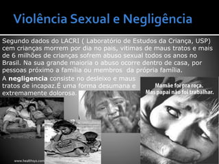 Segundo dados do LACRI ( Laboratório de Estudos da Criança, USP)
cem crianças morrem por dia no pais, vitimas de maus tratos e mais
de 6 milhões de crianças sofrem abuso sexual todos os anos no
Brasil. Na sua grande maioria o abuso ocorre dentro de casa, por
pessoas próximo a família ou membros da própria família.
A negligencia consiste no desleixo e maus
tratos de incapaz.É uma forma desumana e
extremamente dolorosa.
www.healthsys.com
 