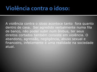 A violência contra o idoso acontece tanto fora quanto
dentro de casa. Ser agredido verbalmente numa fila
de banco, não poder subir num ônibus, ter seus
direitos cortados também consiste em violência. O
abandono, agressão, negligência, abuso sexual e
financeiro, infelizmente é uma realidade na sociedade
atual.
 