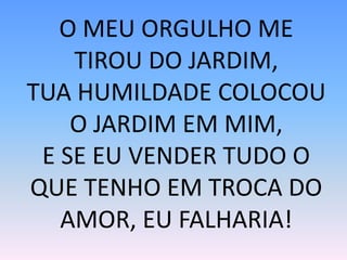 O MEU ORGULHO ME
TIROU DO JARDIM,
TUA HUMILDADE COLOCOU
O JARDIM EM MIM,
E SE EU VENDER TUDO O
QUE TENHO EM TROCA DO
AMOR, EU FALHARIA!
 
