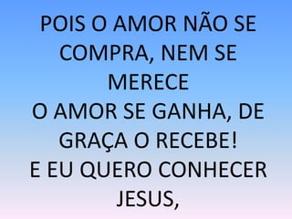 POIS O AMOR NÃO SE
COMPRA, NEM SE
MERECE
O AMOR SE GANHA, DE
GRAÇA O RECEBE!
E EU QUERO CONHECER
JESUS,
 