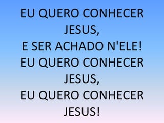 EU QUERO CONHECER
JESUS,
E SER ACHADO N'ELE!
EU QUERO CONHECER
JESUS,
EU QUERO CONHECER
JESUS!
 