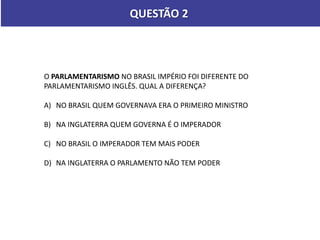 QUESTÃO 2
O PARLAMENTARISMO NO BRASIL IMPÉRIO FOI DIFERENTE DO
PARLAMENTARISMO INGLÊS. QUAL A DIFERENÇA?
A) NO BRASIL QUEM GOVERNAVA ERA O PRIMEIRO MINISTRO
B) NA INGLATERRA QUEM GOVERNA É O IMPERADOR
C) NO BRASIL O IMPERADOR TEM MAIS PODER
D) NA INGLATERRA O PARLAMENTO NÃO TEM PODER
 