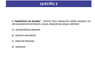 QUESTÃO 3
O “MANIFESTO AO MUNDO” , ESCRITO PELO JORNALISTA LÍBERO BADARÓ, FOI
UM DOCUMENTO REFERENTE A QUAL REBELIÃO NO BRASIL IMPÉRIO?
A) INCONFIDÊNCIA MINEIRA
B) REVOLTA DOS MALÊS
C) REBELIÃO PRAIEIRA
D) SABINADA
 