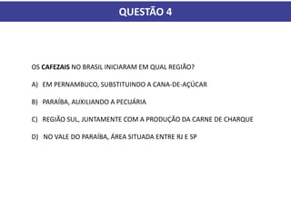QUESTÃO 4
OS CAFEZAIS NO BRASIL INICIARAM EM QUAL REGIÃO?
A) EM PERNAMBUCO, SUBSTITUINDO A CANA-DE-AÇÚCAR
B) PARAÍBA, AUXILIANDO A PECUÁRIA
C) REGIÃO SUL, JUNTAMENTE COM A PRODUÇÃO DA CARNE DE CHARQUE
D) NO VALE DO PARAÍBA, ÁREA SITUADA ENTRE RJ E SP
 