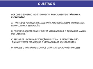 QUESTÃO 5
POR QUE O GOVERNO INGLÊS COMBATIA RADICALMENTE O TRÁFICO E A
ESCRAVIDÃO?
A) PARTE DOS POLÍTICOS INGLESES HAVIA ADERIDO ÀS IDEIAS ILUMINISTAS E
ERAM CONTRA A ESCRAVIDÃO
B) PORQUE O AÇUCAR BRASILEIRO ERA MAIS CARO QUE O AÇÚCAR DA JAMAIS,
POR EXEMPLO.
C) APESAR DE LIDERAR A REVOLUÇÃO INDUSTRIAL, A INGLATERRA NÃO
TINHA INTERESSE EM AMPLIAR O MERCADO PARA SEUS PRODUTOS
D) PORQUE O TRÁFICO DE ESCRAVOS DAVA MAIS LUCRO AOS FRANCESES
 