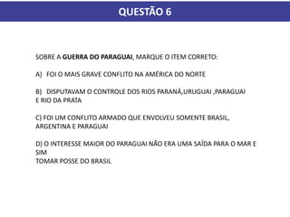 QUESTÃO 6
SOBRE A GUERRA DO PARAGUAI, MARQUE O ITEM CORRETO:
A) FOI O MAIS GRAVE CONFLITO NA AMÉRICA DO NORTE
B) DISPUTAVAM O CONTROLE DOS RIOS PARANÁ,URUGUAI ,PARAGUAI
E RIO DA PRATA
C) FOI UM CONFLITO ARMADO QUE ENVOLVEU SOMENTE BRASIL,
ARGENTINA E PARAGUAI
D) O INTERESSE MAIOR DO PARAGUAI NÃO ERA UMA SAÍDA PARA O MAR E
SIM
TOMAR POSSE DO BRASIL
 