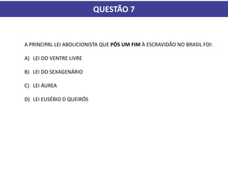 QUESTÃO 7
A PRINCIPAL LEI ABOLICIONISTA QUE PÔS UM FIM À ESCRAVIDÃO NO BRASIL FOI:
A) LEI DO VENTRE LIVRE
B) LEI DO SEXAGENÁRIO
C) LEI ÁUREA
D) LEI EUSÉBIO D QUEIRÓS
 