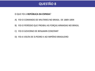 QUESTÃO 8
O QUE FOI A REPÚBLICA DA ESPADA?
A) FOI O COMANDO DE MILITARES NO BRASIL DE 1889-1894
B) FOI O PERÍODO QUE PROIBIU AS FORÇAS ARMADAS NO BRASIL
C) FOI O GOVERNO DE BENJAMN CONSTANT
D) FOI A VOLTA DE D.PEDRO II AO IMPÉRIO BRASILEIRO
 