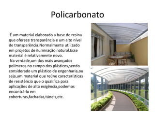 Policarbonato 
É um material elaborado a base de resina 
que oferece transparência e um alto nível 
de transparência.Normalmente utilizado 
em projetos de iluminação natural.Esse 
material é relativamente novo. 
Na verdade,um dos mais avançados 
polímeros no campo dos plásticos,sendo 
considerado um plástico de engenharia,ou 
seja,um material que reúne características 
de resistência que o qualifica para 
aplicações de alta exigência,podemos 
encontrá-lo em 
coberturas,fachadas,túneis,etc. 
 
