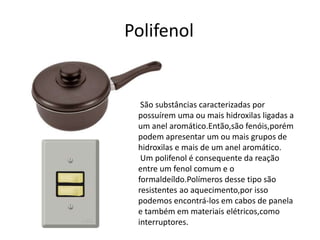 Polifenol 
São substâncias caracterizadas por 
possuírem uma ou mais hidroxilas ligadas a 
um anel aromático.Então,são fenóis,porém 
podem apresentar um ou mais grupos de 
hidroxilas e mais de um anel aromático. 
Um polifenol é consequente da reação 
entre um fenol comum e o 
formaldeíldo.Polímeros desse tipo são 
resistentes ao aquecimento,por isso 
podemos encontrá-los em cabos de panela 
e também em materiais elétricos,como 
interruptores. 
 