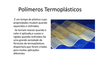 Polímeros Termoplásticos 
É um tempo de plástico cujas 
propriedades mudam quando 
aquecidos e resfriados. 
Se tornam macios quando o 
calor é aplicado,e suaves e 
rígidos quando resfriados.Há 
uma grande variedade de 
fórmulas de termoplásticos 
disponíveis,que foram criadas 
para muitas aplicações 
diferentes 
 