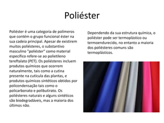 Poliéster 
Poliéster é uma categoria de polímeros 
que contém o grupo funcional éster na 
sua cadeia principal. Apesar de existirem 
muitos poliésteres, o substantivo 
masculino "poliéster" como material 
específico refere-se ao polietileno 
tereftalato (PET). Os poliésteres incluem 
produtos químicos que ocorrem 
naturalmente, tais como a cutina 
presente na cutícula das plantas, e 
produtos químicos sintéticos obtidos por 
policondensação tais como o 
policarbonato e polibutirato. Os 
poliésteres naturais e alguns sintéticos 
são biodegradáveis, mas a maioria dos 
últimos não. 
Dependendo da sua estrutura química, o 
poliéster pode ser termoplástico ou 
termoendurecido, no entanto a maioria 
dos poliésteres comuns são 
termoplásticos. 
 