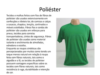 Poliéster 
Tecidos e malhas feitos com fios de fibras de 
poliéster são usados extensivamente em 
confecções e têxteis-lar, de camisas e calças 
a casacos, chapéus, lençóis, cortinados e 
móveis estofados. Fibras fios e cordas de 
poliéster são usados em reforços para 
pneus, tecidos para correias 
transportadoras, cintos de segurança. Fibras 
de poliéster são usadas como material 
isolante e enchimento de almofadas, 
edredons e estofos. 
Enquanto as roupas sintéticas são 
percepcionadas por muitos como tendo um 
toque menos natural em relação à roupa 
feita com fibras naturais, tais como o 
algodão e a lã, os tecidos de poliéster 
possuem vantagens específicas sobre os 
tecidos com fibras naturais, tais como 
resistência à ruga, durabilidade e retenção 
de cor. 
 
