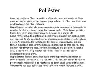 Poliéster 
Como resultado, as fibras de poliéster são muito misturadas com as fibras 
naturais para produzir um tecido com propriedades das fibras sintéticas sem 
perder o toque das fibras naturais. 
Os poliésteres também são usados como matéria-prima para a fabricação de 
garrafas de plástico, filmes, tarpaulin, canoas, ecrãs LED, hologramas, filtros, 
filmes dielétricos para condensadores, tinta em pó e verniz, etc. 
Como verniz, aplicado à pistola, os políésteres são usados em acabamentos 
em madeiras de alta qualidade para guitarras, pianos e interiores de viaturas 
e iates. As propriedades tixotrópicas dos poliésteres aplicáveis à pistola 
tornam-nos ideais para serem aplicados em madeiras de grão aberto, pois 
enchem rapidamente o grão, com uma espessura alta por demão. Após a 
cura, esses vernizes de poliéster podem ser lixados e polidos até um 
acabamento de alto brilho. 
Os poliésteres líquidos cristalinos estão entre os primeiros polímeros de 
cristais líquidos usados em escala industrial. Eles são usados devido às suas 
propriedades mecânicas e de resistência ao calor. Essas características são 
importantes nas suas aplicações como selo abrasivo em motores a jacto. 
 