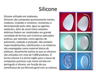 Silicone 
Silicone utilizado em implantes. 
Silicones são compostos quimicamente inertes, 
inodoros, insípidos e incolores, resistentes à 
decomposição pelo calor, água ou agentes 
oxidantes, além de serem bons isolantes 
elétricos.Podem ser sintetizados em grande 
variedade de formas com inúmeras aplicações 
práticas, por exemplo, como agentes de 
polimento, vedação e proteção. São também 
impermeabilizantes, lubrificantes e na medicina 
são empregados como material básico de 
próteses. Atualmente estima-se que os silicones 
são utilizados em mais de 5.000 produtos. O 
termo silicone é o termo inglês para a classe de 
compostos químicos cujo nome correto em 
português é silicone, em função da sua 
semelhança da sua fórmula geral com as cetonas. 
 