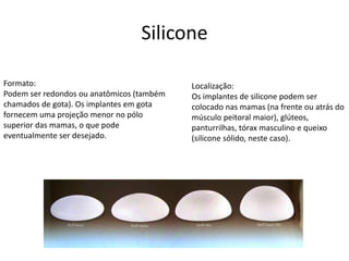 Silicone 
Formato: 
Podem ser redondos ou anatômicos (também 
chamados de gota). Os implantes em gota 
fornecem uma projeção menor no pólo 
superior das mamas, o que pode 
eventualmente ser desejado. 
Localização: 
Os implantes de silicone podem ser 
colocado nas mamas (na frente ou atrás do 
músculo peitoral maior), glúteos, 
panturrilhas, tórax masculino e queixo 
(silicone sólido, neste caso). 
 