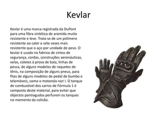 Kevlar 
Kevlar é uma marca registrada da DuPont 
para uma fibra sintética de aramida muito 
resistente e leve. Trata-se de um polímero 
resistente ao calor e sete vezes mais 
resistente que o aço por unidade de peso. O 
kevlar é usado no fabrico de cintos de 
segurança, cordas, construções aeronáuticas, 
velas, coletes à prova de bala, linhas de 
pesca, de alguns modelos de raquetes de 
tênis, na composição de alguns pneus, para 
fitas de alguns modelos de pedal de bumbo e 
telemóveis, como o motorola razr i. O tanque 
de combustível dos carros de Fórmula 1 é 
composto deste material, para evitar que 
objectos pontiagudos perfurem os tanques 
no momento da colisão. 
 