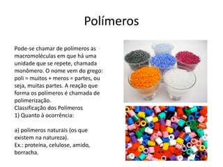 Polímeros 
Pode-se chamar de polímeros as 
macromoléculas em que há uma 
unidade que se repete, chamada 
monômero. O nome vem do grego: 
poli = muitos + meros = partes, ou 
seja, muitas partes. A reação que 
forma os polímeros é chamada de 
polimerização. 
Classificação dos Polímeros 
1) Quanto à ocorrência: 
a) polímeros naturais (os que 
existem na natureza). 
Ex.: proteína, celulose, amido, 
borracha. 
 
