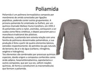 Poliamida 
Poliamida é um polímero termoplástico composto por 
monômeros de amida conectados por ligações 
peptídicas, podendo conter outros grupamentos. A 
primeira poliamida foi sintetizada na DuPont, por um 
químico chamado Wallace Hume Carothers, em 1935.1 
As poliamidas como o nylon, aramidas, começaram a ser 
usadas como fibras sintéticas, e depois passaram para a 
manufatura tradicional dos plásticos. 
Atualmente, a poliamida tem estreita relação com uma 
família de polímeros denominados poliamídicos, e sua 
produção é feita a partir de quatro elementos básicos, 
extraídos respectivamente: do petróleo (ou gás natural), 
do benzeno, do ar e da água (carbono, nitrogênio, 
oxigênio e hidrogênio). 
Tais elementos são combinados por processos químicos 
especiais, dando origem a compostos conhecidos como 
ácido adípico, hexametilenodiamina, caprolactama e 
outros compostos, que por sua vez, sofrem reações 
químicas, de forma a constituírem as macromoléculas 
que formam a poliamida. 
 