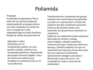 Poliamida 
Produção: 
A produção da poliamida é feita a 
partir de uma polimerização por 
condensação de um grupo amina e 
um ácido carboxílico ou cloreto de 
acila. A reação tem como 
subproduto água ou ácido clorídrico. 
Reação de síntese da poliamida 4,6 
Tradicionalmente a poliamida sem grupos 
especiais tem nomenclatura de poliamida 
x,y onde x e y representam o número de 
carbonos dos dois monômeros presentes. 
Estrutura da Aramida, Kevlar, uma 
poliamida com grupamento aromativo no 
monômero 
Podemos ver a poliamida sendo usada para 
fabricação de carpetes, airbags, 
patins,relógios, calçados esportivos, 
uniformes de esqui, cordas para alpinismo, 
barracas. Também podemos ver que um 
automóvel tem hoje pelo menos dez quilos 
de seus materiais em poliamida, 
apresentando vantagens exclusivas e 
diminuindo o peso do carro e, em 
conseqüência, reduz o consumo de 
combustível. 
Aplicações e tipos: 
Poliamidas 6,6 e 6 
As poliamidas existem em uma 
grande varidade, conforme sua 
composição polimérica. Dependendo 
dos grupos funcionais ligados a ela e 
do número de carbonos que 
compõem os monômeros da-se um 
nome diferente. 
 