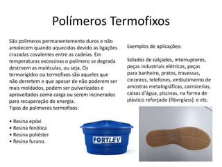 Polímeros Termofixos 
São polímeros permanentemente duros e não 
amolecem quando aquecidos devido as ligações 
cruzadas covalentes entre as cadeias. Em 
temperaturas excessivas o polímero se degrada 
destroem as moléculas, ou seja, Os 
termorígidos ou termofixos são aqueles que 
não derretem e que apesar de não poderem ser 
mais moldados, podem ser pulverizados e 
aproveitados como carga ou serem incinerados 
para recuperação de energia. 
Tipos de polímeros termofixos: 
• Resina epóxi 
• Resina fenólica 
• Resina poliéster 
• Resina furano. 
Exemplos de aplicações: 
Solados de calçados, interruptores, 
peças industriais elétricas, peças 
para banheiro, pratos, travessas, 
cinzeiros, telefones, embutimento de 
amostras metalográficas, carrocerias, 
caixas d'água, piscinas, na forma de 
plástico reforçado (fiberglass). e etc. 
 