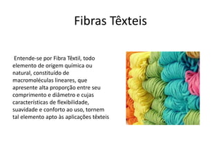 Fibras Têxteis 
Entende-se por Fibra Têxtil, todo 
elemento de origem química ou 
natural, constituído de 
macromoléculas lineares, que 
apresente alta proporção entre seu 
comprimento e diâmetro e cujas 
características de flexibilidade, 
suavidade e conforto ao uso, tornem 
tal elemento apto às aplicações têxteis 
 