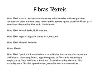 Fibras Têxteis 
Fibra Têxtil Natural: As chamadas fibras naturais são todas as fibras que já se 
apresentam prontas na natureza necessitando apenas alguns processos físicos para 
transformá-las em fios. Elas estão divididas em: 
Fibra Têxtil Animal: Seda, lã, Lhama, etc. 
Fibra Têxtil Vegetal: Algodão, Linho, Sisal, coco, etc. 
Fibra Têxtil Mineral: Amianto. 
Fibras Têxteis 
Fibra Têxtil Química: É formada de macromoléculas lineares obtidas através de 
artifícios ou sínteses químicas, logo é um grupo de fibras não naturais que 
englobam as fibras Artificiais e Sintéticas. É também conhecida como fibra 
manufaturada, fibra feita pelo homem, tecnofibra ou man-made-fiber. 
 