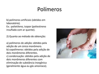 Polímeros 
b) polímeros artificiais (obtidos em 
laboratório). 
Ex.: polietileno, isopor (poliestireno 
insuflado com ar quente). 
2) Quanto ao método de obtenção: 
a) polímeros de adição: obtidos pela 
adição de um único monômero. 
b) copolímeros: obtidos pela adição de 
dois monômeros diferentes. 
c) condensação: obtidos pela adição de 
dois monômeros diferentes com 
eliminação de substância inorgânica 
(geralmente água ou gás amoníaco). 
 