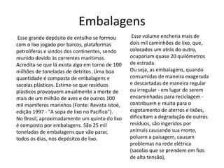 Embalagens 
Esse grande depósito de entulho se formou 
com o lixo jogado por barcos, plataformas 
petrolíferas e vindos dos continentes, sendo 
reunido devido às correntes marítimas. 
Acredita-se que lá exista algo em torno de 100 
milhões de toneladas de detritos .Uma boa 
quantidade é composta de embalagens e 
sacolas plásticas. Estima-se que resíduos 
plásticos provoquem anualmente a morte de 
mais de um milhão de aves e de outros 100 
mil mamíferos marinhos (Fonte: Revista Istoé, 
edição 1997 - "A sopa de lixo no Pacífico"). 
No Brasil, aproximadamente um quinto do lixo 
é composto por embalagens. São 25 mil 
toneladas de embalagens que vão parar, 
todos os dias, nos depósitos de lixo. 
Esse volume encheria mais de 
dois mil caminhões de lixo, que, 
colocados um atrás do outro, 
ocupariam quase 20 quilômetros 
de estrada. 
Ou seja, as embalagens, quando 
consumidas de maneira exagerada 
e descartadas de maneira regular 
ou irregular - em lugar de serem 
encaminhadas para reciclagem - 
contribuem e muito para o 
esgotamento de aterros e lixões, 
dificultam a degradação de outros 
resíduos, são ingeridos por 
animais causando sua morte, 
poluem a paisagem, causam 
problemas na rede elétrica 
(sacolas que se prendem em fios 
de alta tensão), 
 