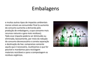 Embalagens 
e muitos outros tipos de impactos ambientais 
menos visíveis ao consumidor final (o aumento 
do consumo aumenta a demanda pela 
produção de embalagens, o que consome mais 
recursos naturais e gera mais resíduos). 
Todo esse impacto poderia ser diminuído ou 
eliminado, basicamente, por meio da redução 
do consumo desnecessário e correta separação 
e destinação do lixo: compramos somente 
aquilo que é necessário, reutilizamos o que for 
possível e mandamos para reciclagem 
materiais recicláveis e para a compostagem os 
resíduos orgânicos. 
 