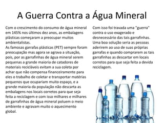 A Guerra Contra a Água Mineral 
Com o crescimento do consumo de água mineral 
em 145% nos últimos dez anos, as embalagens 
plásticas começaram a preocupar muitos 
ambientalistas. 
As famosas garrafas plásticas (PET) sempre foram 
preocupação mas agora se agrava a situação, 
pois, por as garrafinhas de água mineral serem 
pequenas a grande maioria de catadores de 
materiais recicláveis evitam a sua coleta por 
achar que não compensa financeiramente para 
eles o trabalho de coletar e transportar matérias 
pequenos que ocupariam muito espaço, e a 
grande maioria da população não descarta as 
embalagens nos locais corretos para que seja 
feita a reciclagem e com isso milhares e milhares 
de garrafinhas de água mineral poluem o meio 
ambiente e agravam muito o aquecimento 
global. 
Com isso foi travada uma "guerra" 
contra o uso exagerado e 
desnecessário das tais garrafinhas. 
Uma boa solução seria as pessoas 
aderirem ao uso de suas próprias 
garrafas e quando comprarem as tais 
garrafinhas as descartar em locais 
corretos para que seja feita a devida 
reciclagem. 
