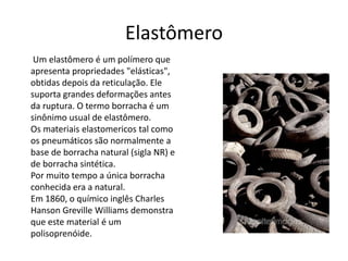 Elastômero 
Um elastômero é um polímero que 
apresenta propriedades "elásticas", 
obtidas depois da reticulação. Ele 
suporta grandes deformações antes 
da ruptura. O termo borracha é um 
sinônimo usual de elastômero. 
Os materiais elastomericos tal como 
os pneumáticos são normalmente a 
base de borracha natural (sigla NR) e 
de borracha sintética. 
Por muito tempo a única borracha 
conhecida era a natural. 
Em 1860, o químico inglês Charles 
Hanson Greville Williams demonstra 
que este material é um 
polisoprenóide. 
 