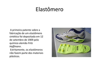 Elastômero 
A primeira patente sobre a 
fabricação de um elastômero 
sintético foi depositada em 12 
de setembro de 1909 pelo 
químico alemão Fritz 
Hoffmann. 
Estritamente, os elastômeros 
não fazem parte dos materiais 
plásticos. 
 