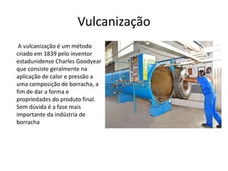 Vulcanização 
A vulcanização é um método 
criado em 1839 pelo inventor 
estadunidense Charles Goodyear 
que consiste geralmente na 
aplicação de calor e pressão a 
uma composição de borracha, a 
fim de dar a forma e 
propriedades do produto final. 
Sem dúvida é a fase mais 
importante da indústria de 
borracha 
 