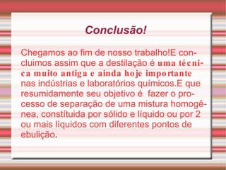 Conclusão! Chegamos ao fim de nosso trabalho!E concluimos assim que a destilação é   uma técnica muito antiga e ainda hoje importante  nas indústrias e laboratórios químicos.E que resumidamente seu objetivo é  fazer o processo de separação de uma mistura homogênea, constítuida por sólido e líquido ou por 2 ou mais líquidos com diferentes pontos de ebulição . 