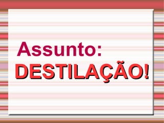 Assunto:   DESTILAÇÃO! 